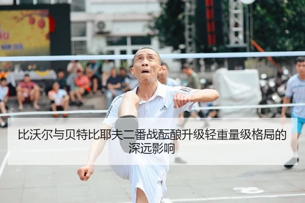 比沃尔与贝特比耶夫二番战酝酿升级轻重量级格局的深远影响