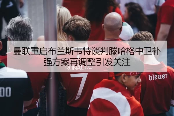 曼联重启布兰斯韦特谈判滕哈格中卫补强方案再调整引发关注
