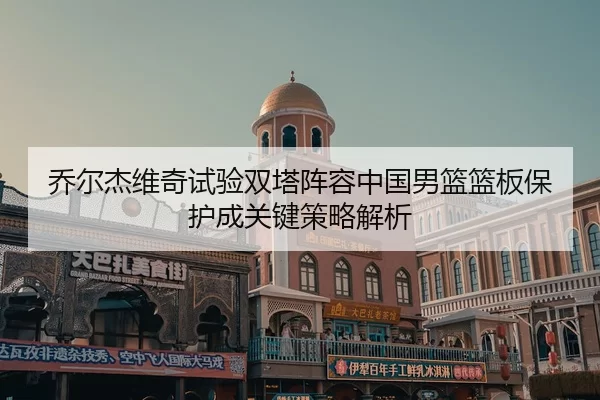乔尔杰维奇试验双塔阵容中国男篮篮板保护成关键策略解析