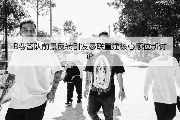 B费留队前景反转引发曼联重建核心顺位新讨论