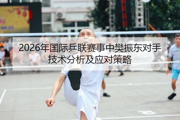 2026年国际乒联赛事中樊振东对手技术分析及应对策略
