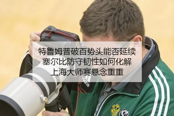 特鲁姆普破百势头能否延续 塞尔比防守韧性如何化解 上海大师赛悬念重重