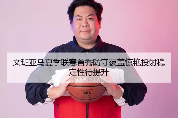 文班亚马夏季联赛首秀防守覆盖惊艳投射稳定性待提升