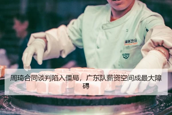 周琦合同谈判陷入僵局，广东队薪资空间成最大障碍